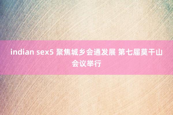 indian sex5 聚焦城乡会通发展 第七届莫干山会议举行