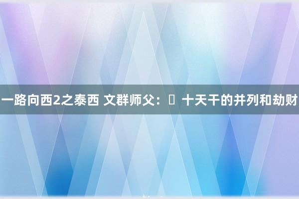 一路向西2之泰西 文群师父：​十天干的并列和劫财