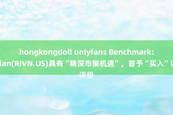 hongkongdoll onlyfans Benchmark：Rivian(RIVN.US)具有“精深市集机遇”，首予“买入”评级