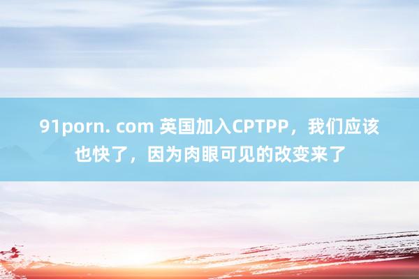 91porn. com 英国加入CPTPP，我们应该也快了，因为肉眼可见的改变来了