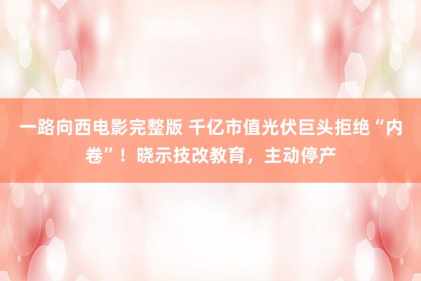一路向西电影完整版 千亿市值光伏巨头拒绝“内卷”！晓示技改教育，主动停产