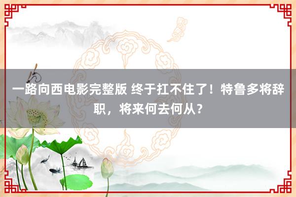 一路向西电影完整版 终于扛不住了！特鲁多将辞职，将来何去何从？