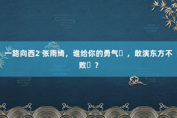 一路向西2 张雨绮，谁给你的勇气​，敢演东方不败​？