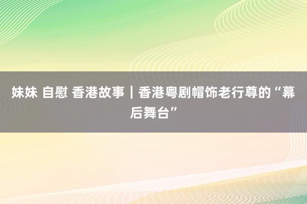 妹妹 自慰 香港故事｜香港粤剧帽饰老行尊的“幕后舞台”