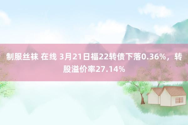 制服丝袜 在线 3月21日福22转债下落0.36%，转股溢价率27.14%