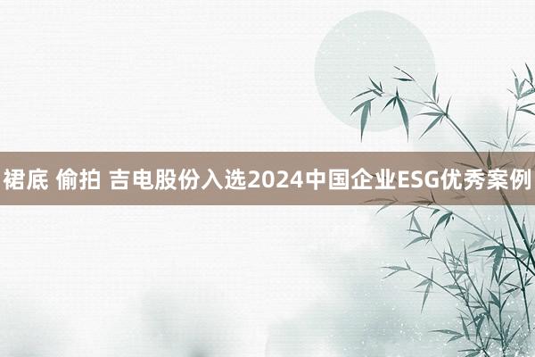 裙底 偷拍 吉电股份入选2024中国企业ESG优秀案例