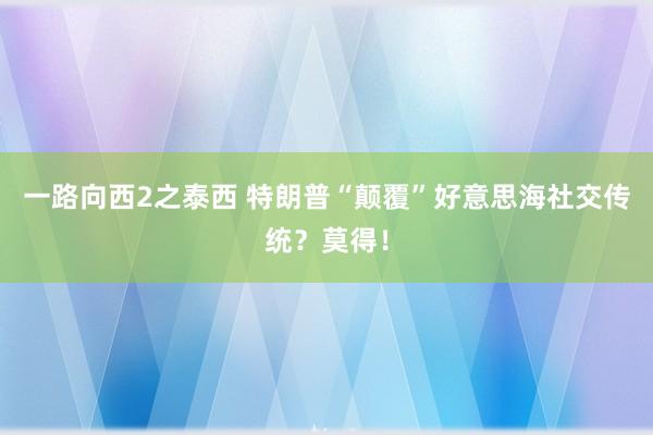 一路向西2之泰西 特朗普“颠覆”好意思海社交传统？莫得！