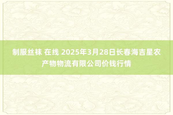 制服丝袜 在线 2025年3月28日长春海吉星农产物物流有限公司价钱行情