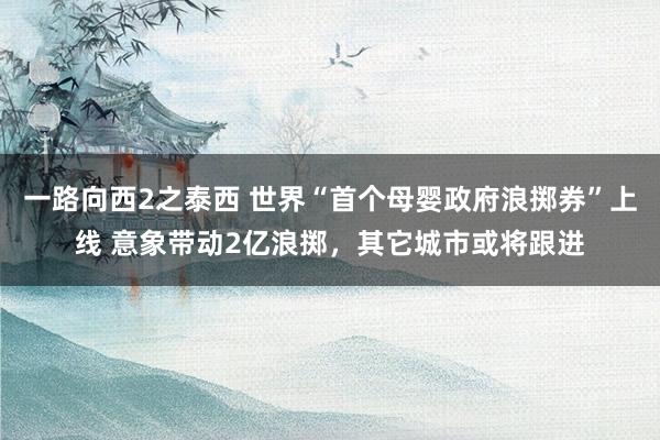 一路向西2之泰西 世界“首个母婴政府浪掷券”上线 意象带动2亿浪掷，其它城市或将跟进
