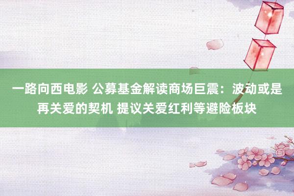 一路向西电影 公募基金解读商场巨震：波动或是再关爱的契机 提议关爱红利等避险板块