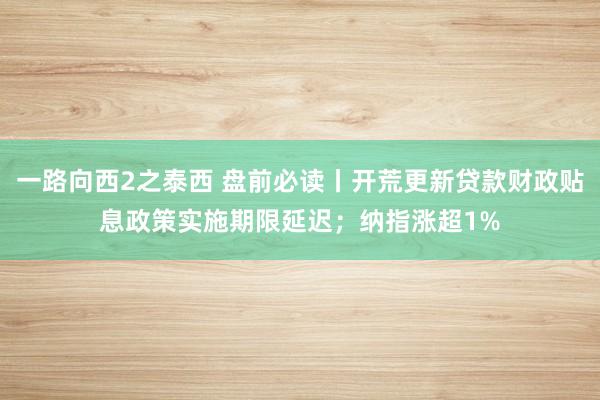 一路向西2之泰西 盘前必读丨开荒更新贷款财政贴息政策实施期限延迟；纳指涨超1%