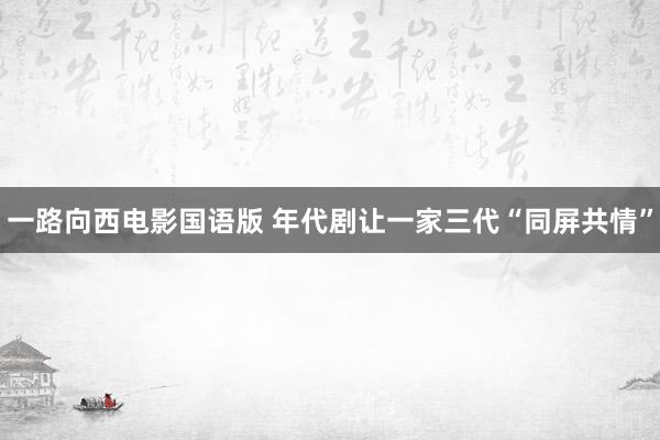 一路向西电影国语版 年代剧让一家三代“同屏共情”