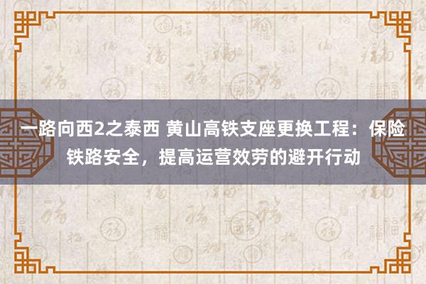 一路向西2之泰西 黄山高铁支座更换工程：保险铁路安全，提高运营效劳的避开行动