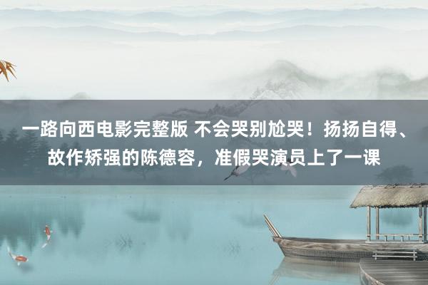 一路向西电影完整版 不会哭别尬哭！扬扬自得、故作矫强的陈德容，准假哭演员上了一课