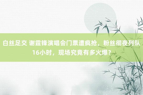 白丝足交 谢霆锋演唱会门票遭疯抢，粉丝彻夜列队16小时，现场究竟有多火爆？