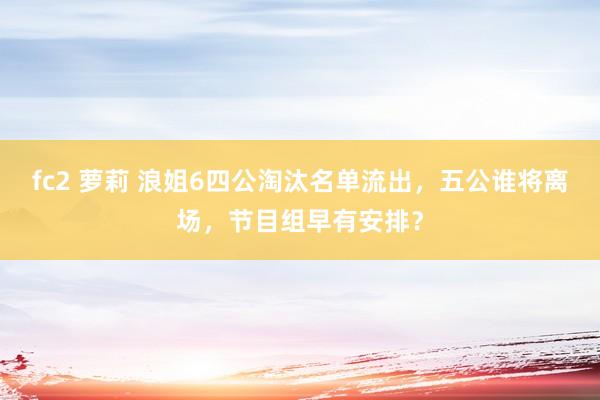 fc2 萝莉 浪姐6四公淘汰名单流出，五公谁将离场，节目组早有安排？